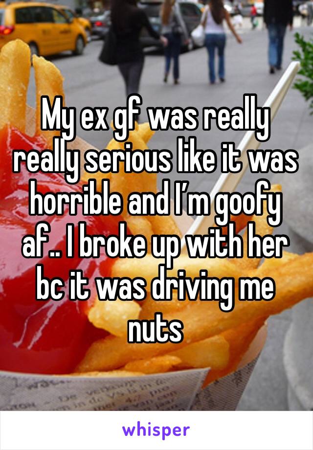 My ex gf was really really serious like it was horrible and I’m goofy af.. I broke up with her bc it was driving me nuts 