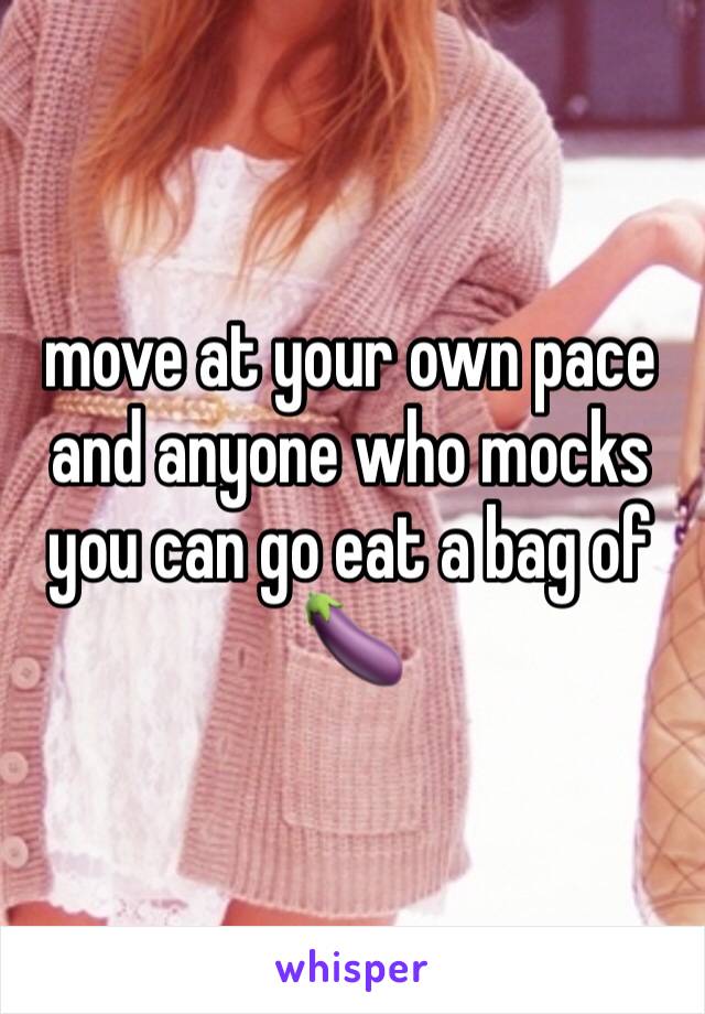 move at your own pace and anyone who mocks you can go eat a bag of 🍆