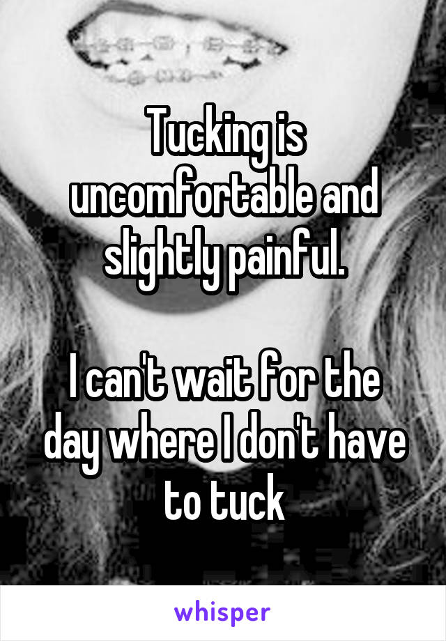 Tucking is uncomfortable and slightly painful.

I can't wait for the day where I don't have to tuck