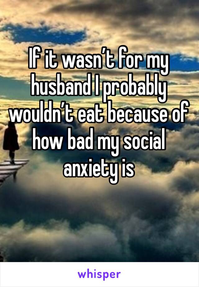 If it wasn’t for my husband I probably wouldn’t eat because of how bad my social anxiety is