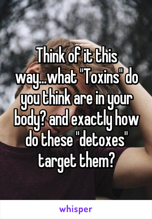 Think of it this way...what "Toxins" do you think are in your body? and exactly how do these "detoxes" target them?