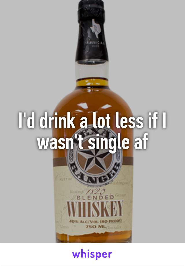 I'd drink a lot less if I wasn't single af