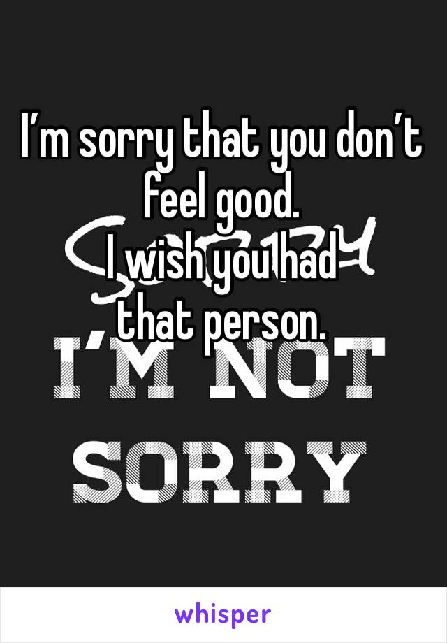 I’m sorry that you don’t feel good.
I wish you had that person.

