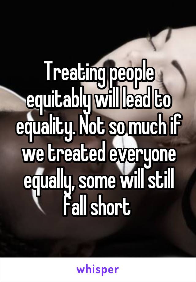 Treating people equitably will lead to equality. Not so much if we treated everyone equally, some will still fall short 
