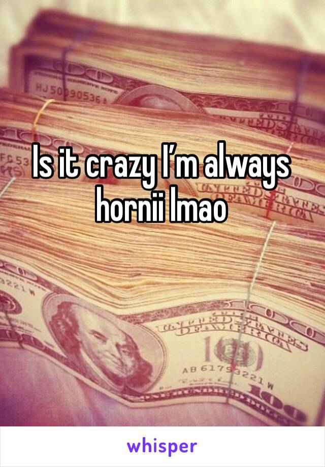 Is it crazy I’m always hornii lmao