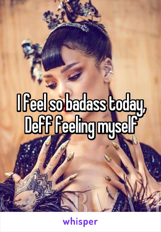 I feel so badass today,
Deff feeling myself