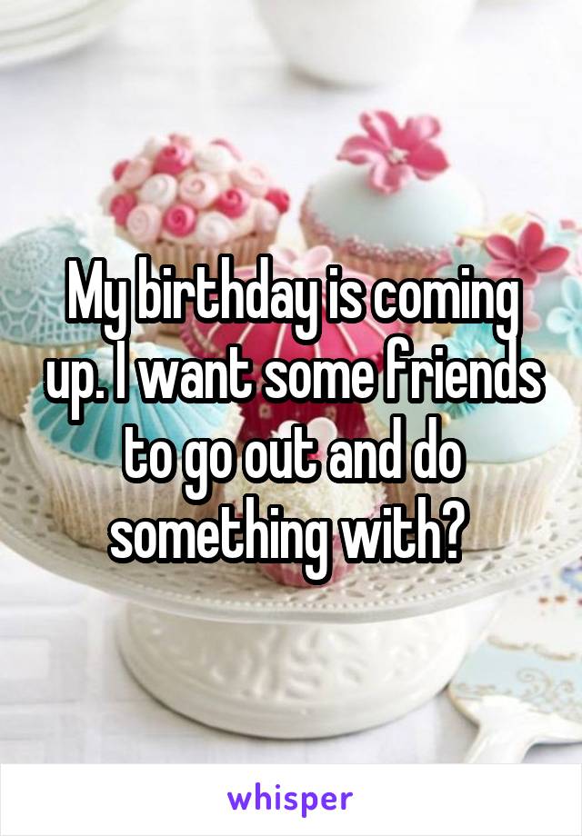 My birthday is coming up. I want some friends to go out and do something with? 
