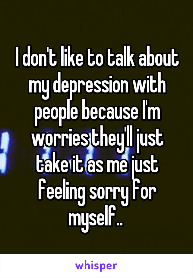 I don't like to talk about my depression with people because I'm worries they'll just take it as me just feeling sorry for myself.. 