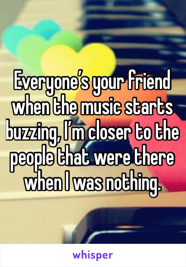 Everyone’s your friend when the music starts buzzing, I’m closer to the people that were there when I was nothing. 