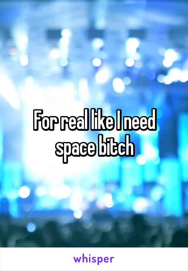 For real like I need space bitch
