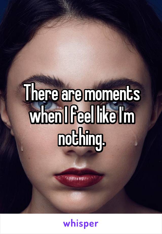 There are moments when I feel like I'm nothing.