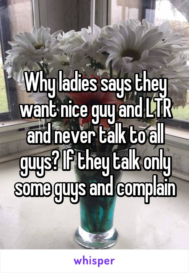Why ladies says they want nice guy and LTR and never talk to all guys? If they talk only some guys and complain