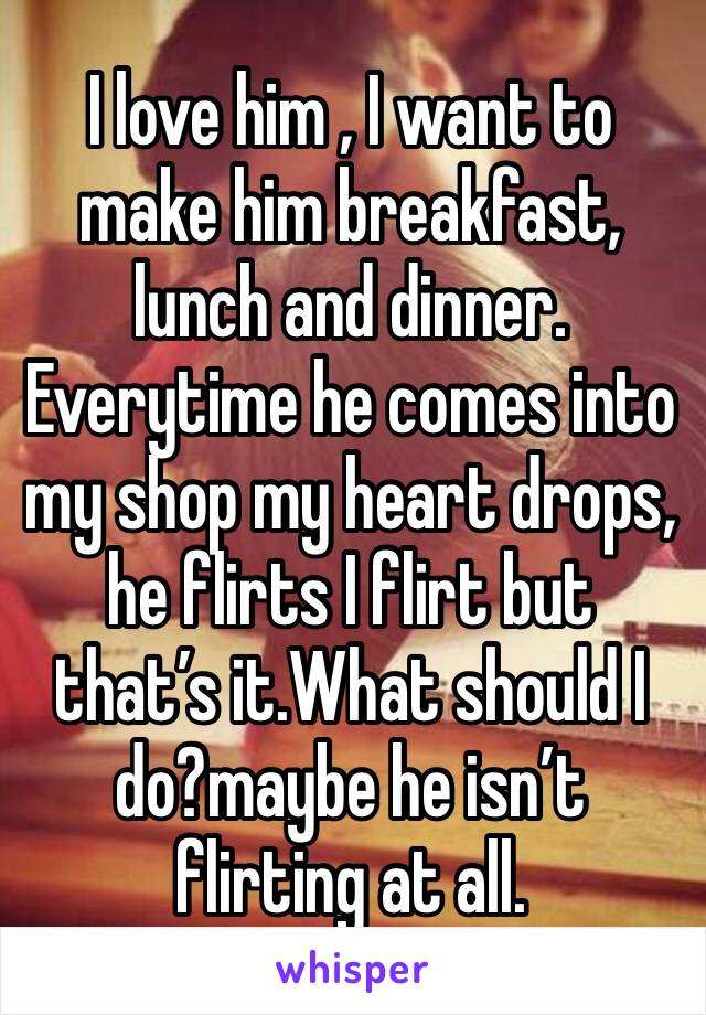 I love him , I want to make him breakfast, lunch and dinner. Everytime he comes into my shop my heart drops, he flirts I flirt but that’s it.What should I do?maybe he isn’t flirting at all. 