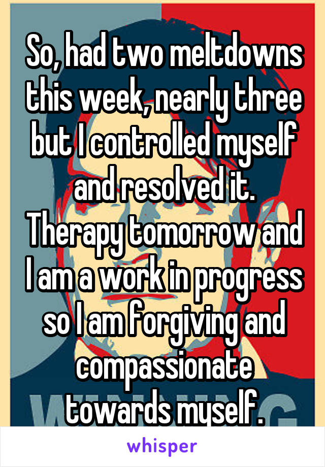 So, had two meltdowns this week, nearly three but I controlled myself and resolved it. Therapy tomorrow and I am a work in progress so I am forgiving and compassionate towards myself.
