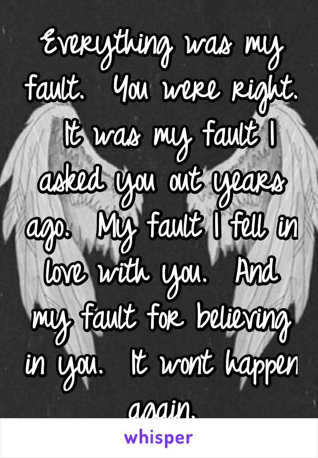 Everything was my fault.  You were right.  It was my fault I asked you out years ago.  My fault I fell in love with you.  And my fault for believing in you.  It wont happen again.