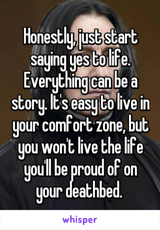 Honestly, just start saying yes to life. Everything can be a story. It's easy to live in your comfort zone, but you won't live the life you'll be proud of on your deathbed. 