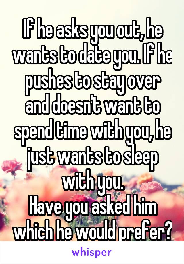 If he asks you out, he wants to date you. If he pushes to stay over and doesn't want to spend time with you, he just wants to sleep with you.
Have you asked him which he would prefer?