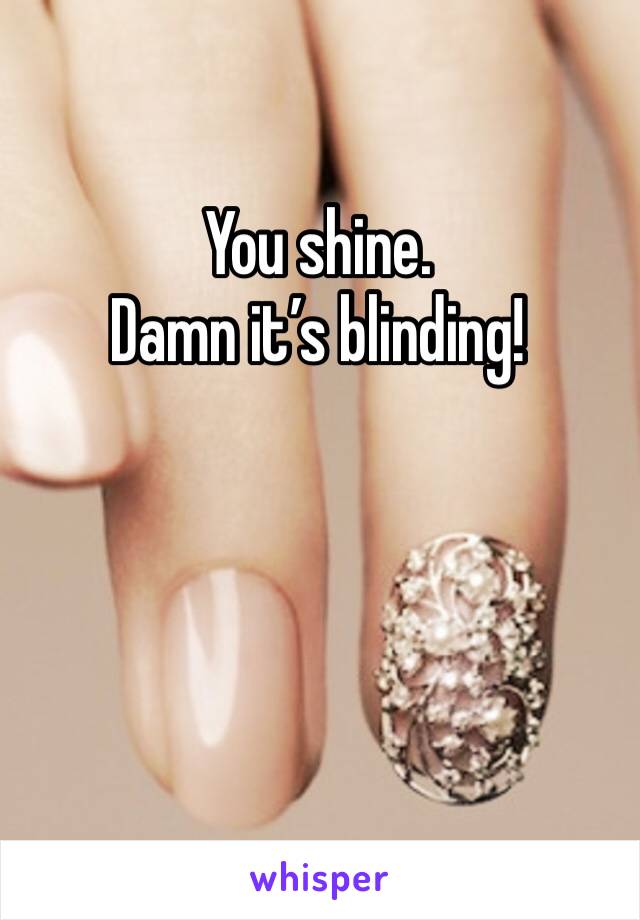 You shine.
Damn it’s blinding!
