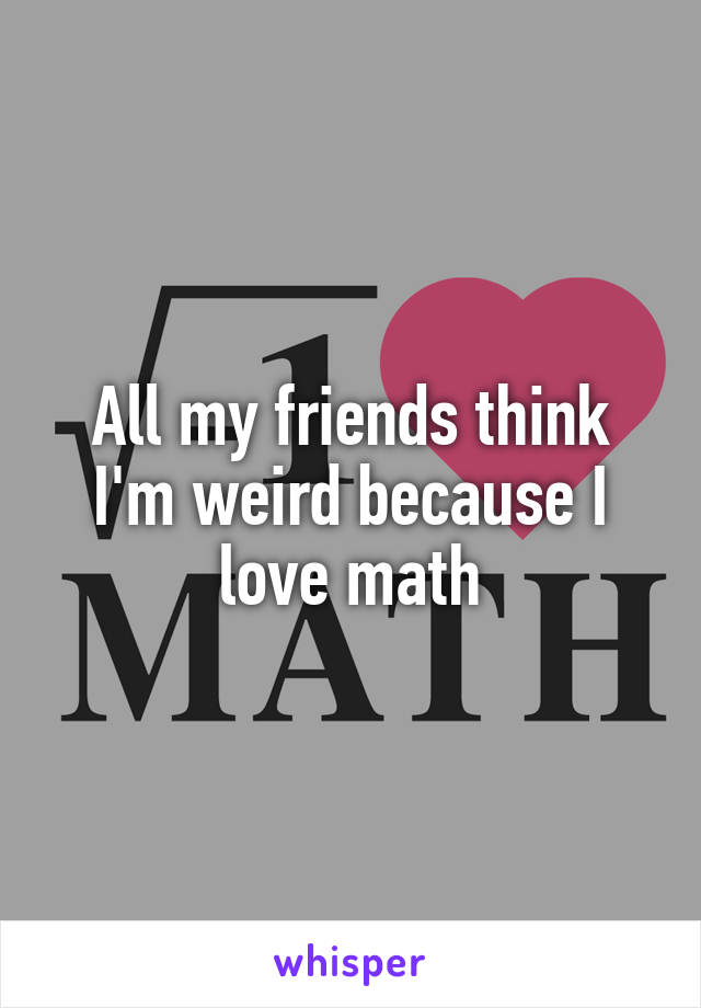 All my friends think I'm weird because I love math