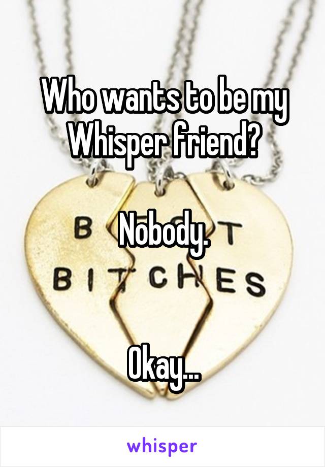 Who wants to be my Whisper friend?

Nobody.


Okay...