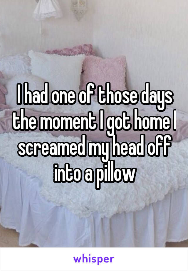 I had one of those days the moment I got home I screamed my head off into a pillow