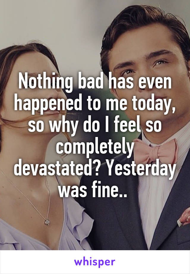 Nothing bad has even happened to me today, so why do I feel so completely devastated? Yesterday was fine.. 