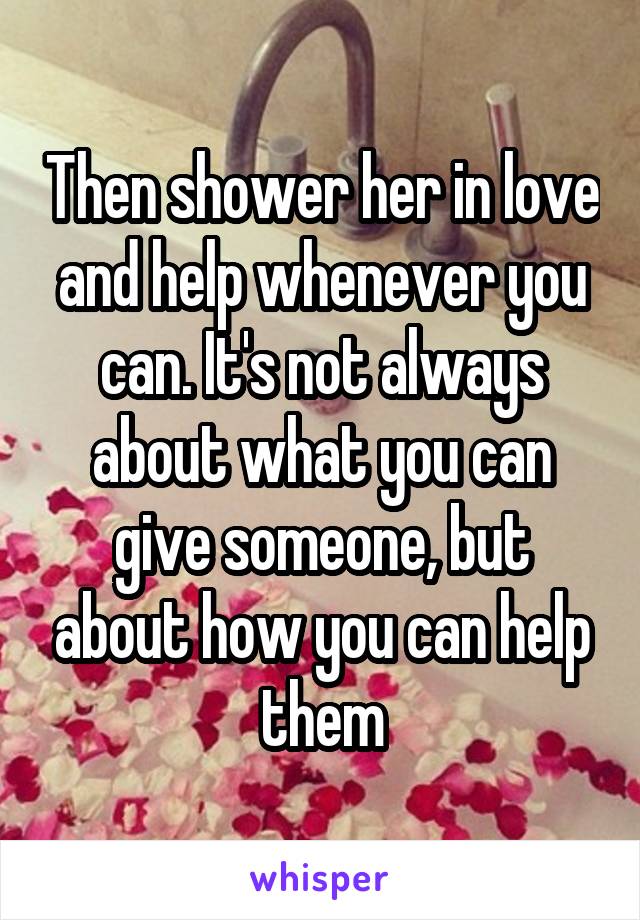 Then shower her in love and help whenever you can. It's not always about what you can give someone, but about how you can help them