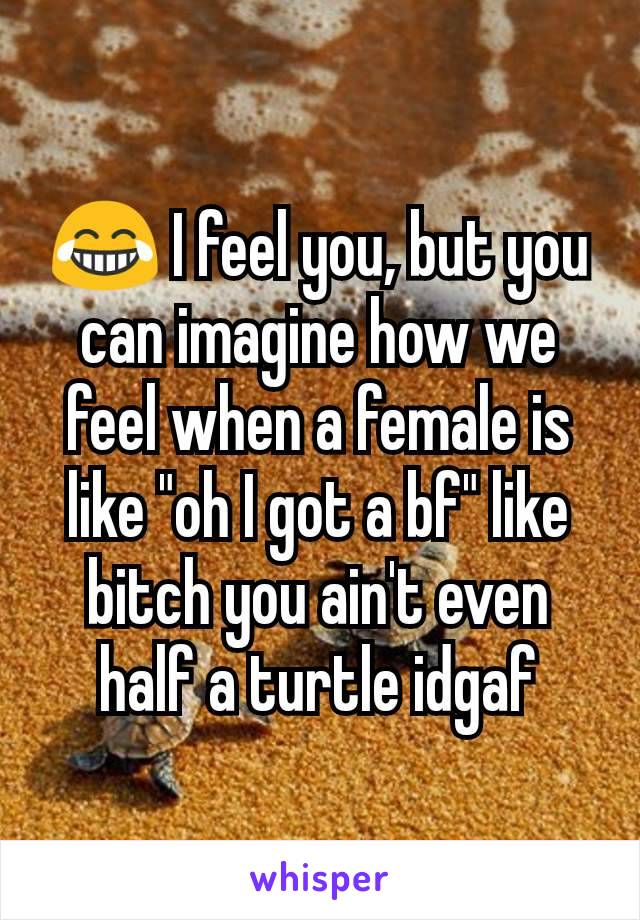 😂 I feel you, but you can imagine how we feel when a female is like "oh I got a bf" like bitch you ain't even half a turtle idgaf