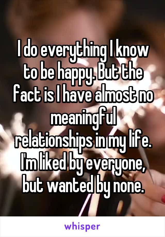 I do everything I know to be happy. But the fact is I have almost no meaningful relationships in my life. I'm liked by everyone, but wanted by none.