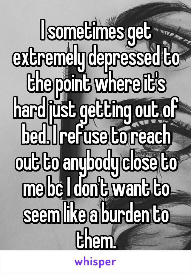 I sometimes get extremely depressed to the point where it's hard just getting out of bed. I refuse to reach out to anybody close to me bc I don't want to seem like a burden to them.
