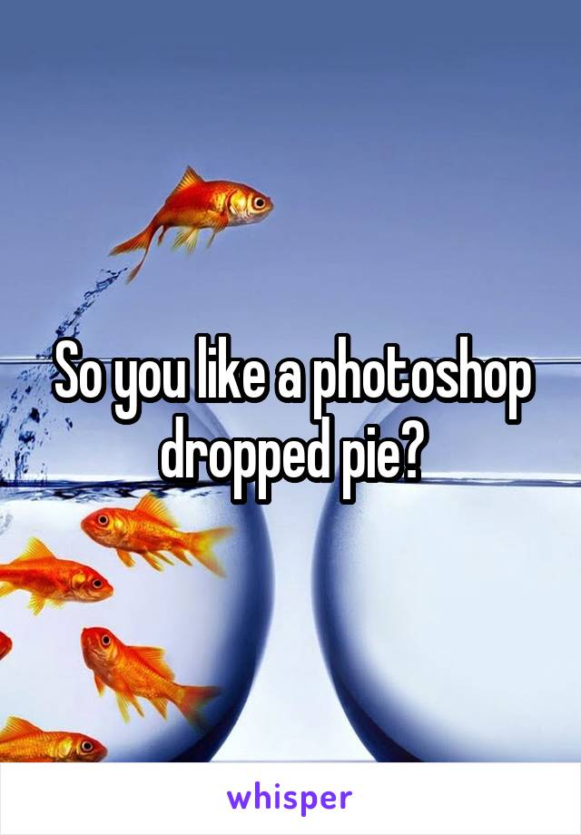 So you like a photoshop dropped pie?