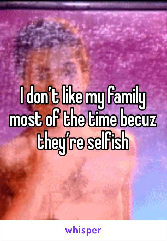 I don’t like my family most of the time becuz they’re selfish 