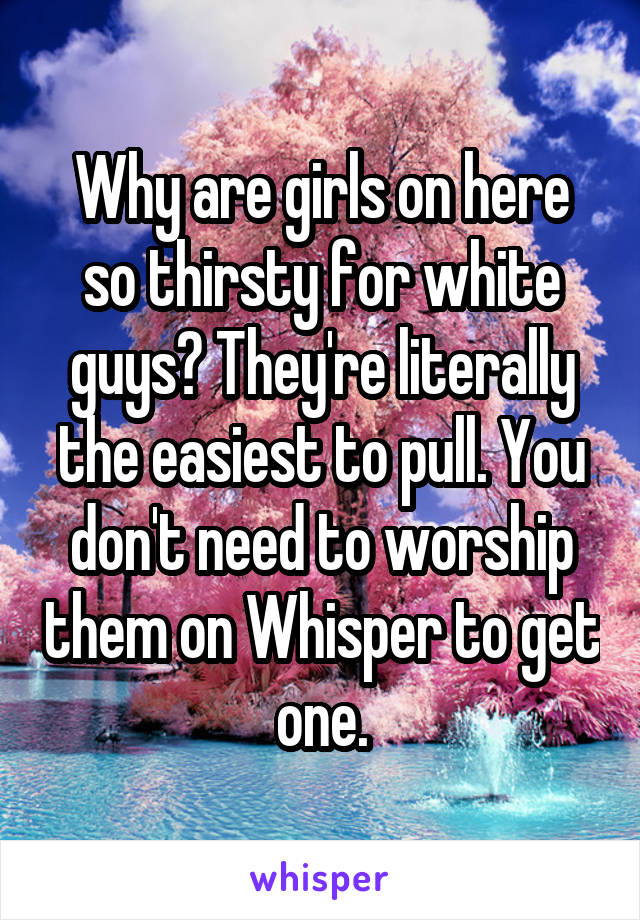 Why are girls on here so thirsty for white guys? They're literally the easiest to pull. You don't need to worship them on Whisper to get one.
