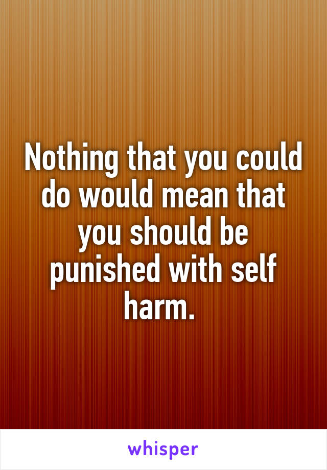 Nothing that you could do would mean that you should be punished with self harm. 