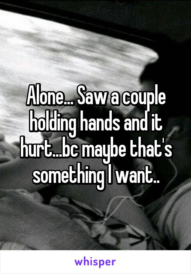 Alone... Saw a couple holding hands and it hurt...bc maybe that's something I want..