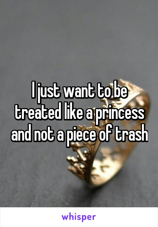 I just want to be treated like a princess and not a piece of trash