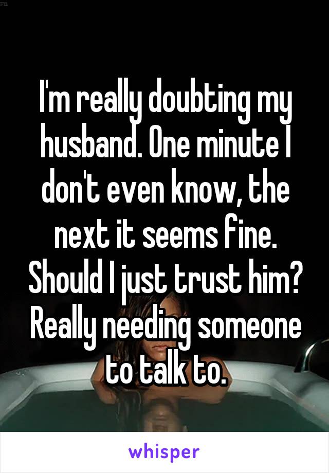 I'm really doubting my husband. One minute I don't even know, the next it seems fine. Should I just trust him? Really needing someone to talk to.