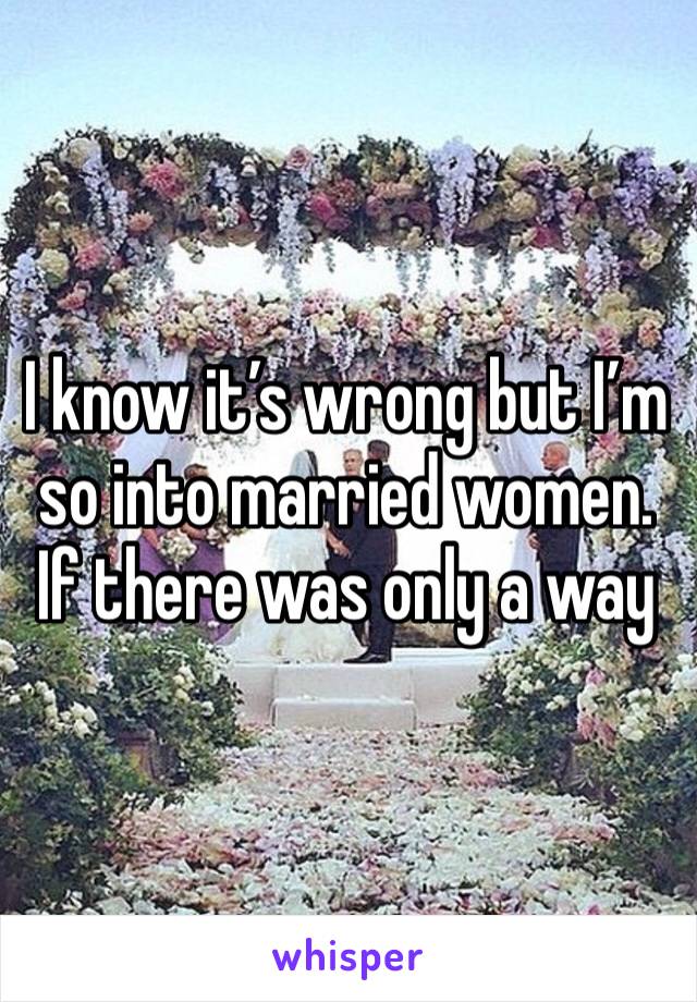 I know it’s wrong but I’m so into married women. If there was only a way