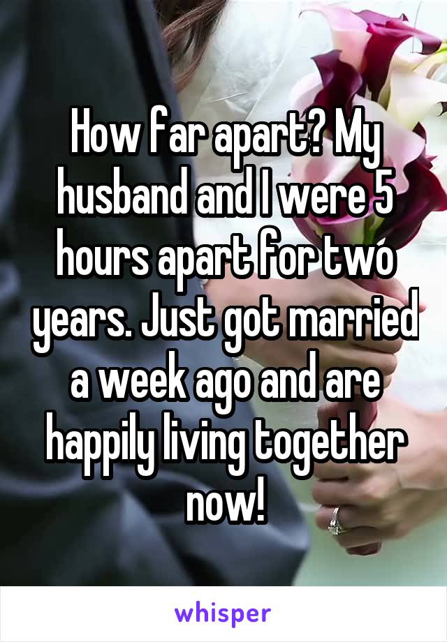 How far apart? My husband and I were 5 hours apart for two years. Just got married a week ago and are happily living together now!
