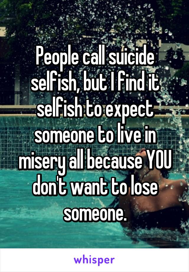 People call suicide selfish, but I find it selfish to expect someone to live in misery all because YOU don't want to lose someone.