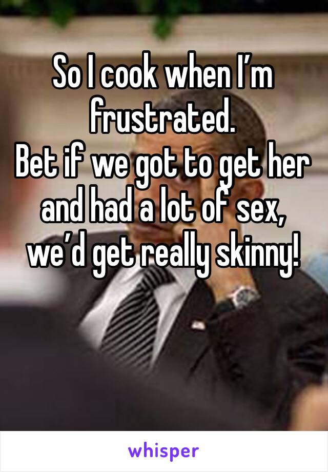 So I cook when I’m frustrated.
Bet if we got to get her and had a lot of sex, we’d get really skinny!
