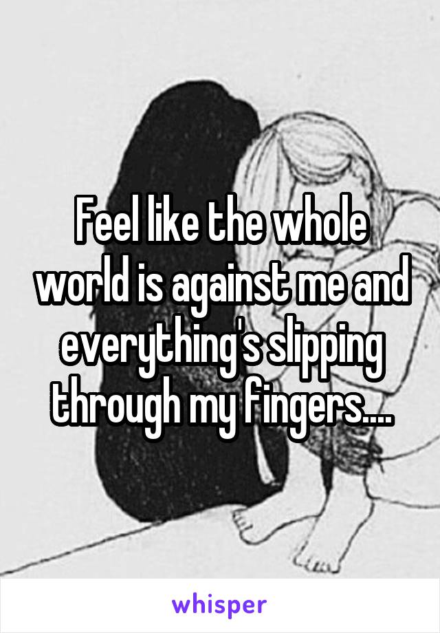 Feel like the whole world is against me and everything's slipping through my fingers....