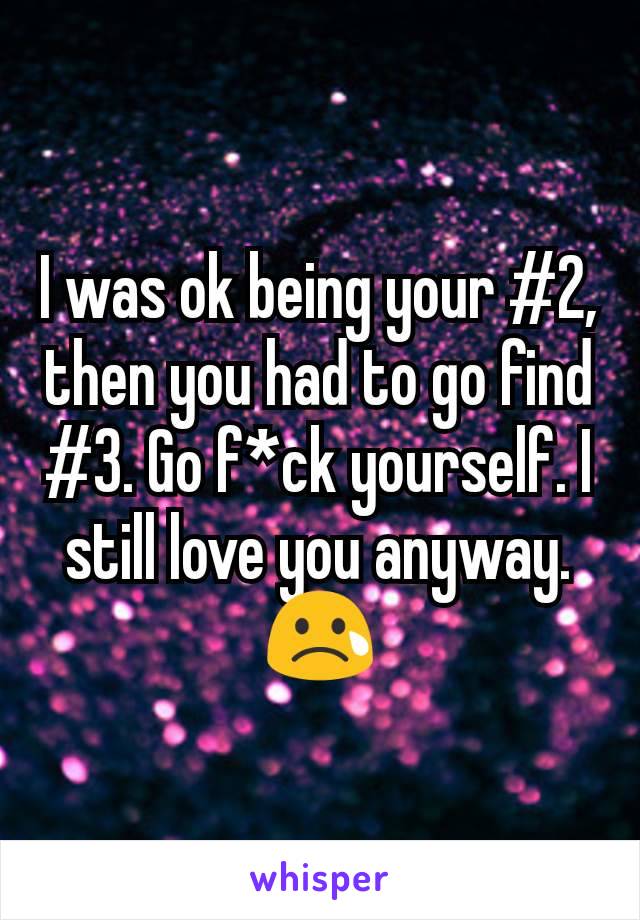 I was ok being your #2, then you had to go find #3. Go f*ck yourself. I still love you anyway. 😢