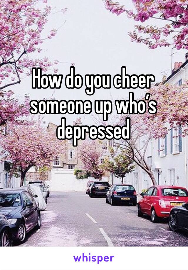 How do you cheer someone up who’s depressed 