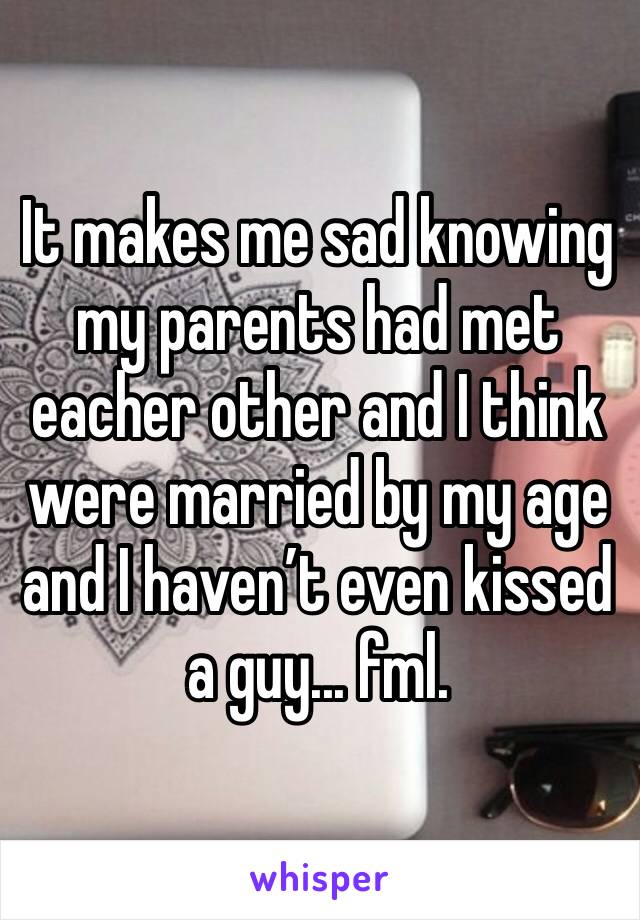 It makes me sad knowing my parents had met eacher other and I think were married by my age and I haven’t even kissed a guy... fml. 