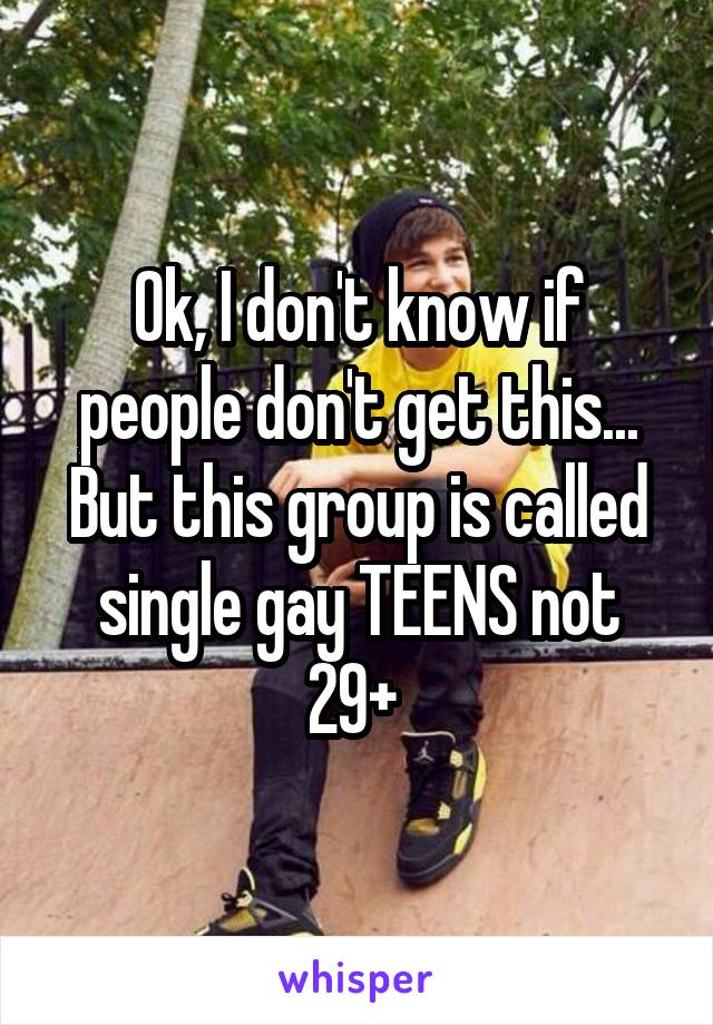 Ok, I don't know if people don't get this... But this group is called single gay TEENS not 29+ 