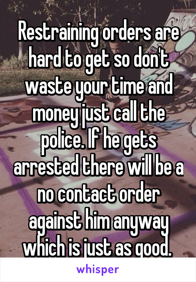 Restraining orders are hard to get so don't waste your time and money just call the police. If he gets arrested there will be a no contact order against him anyway which is just as good. 