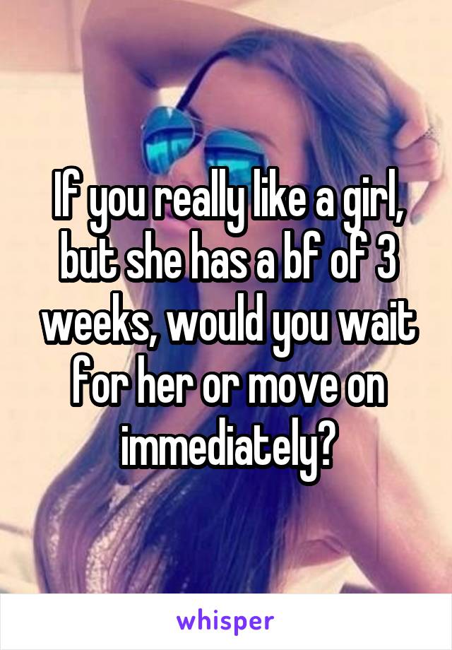 If you really like a girl, but she has a bf of 3 weeks, would you wait for her or move on immediately?