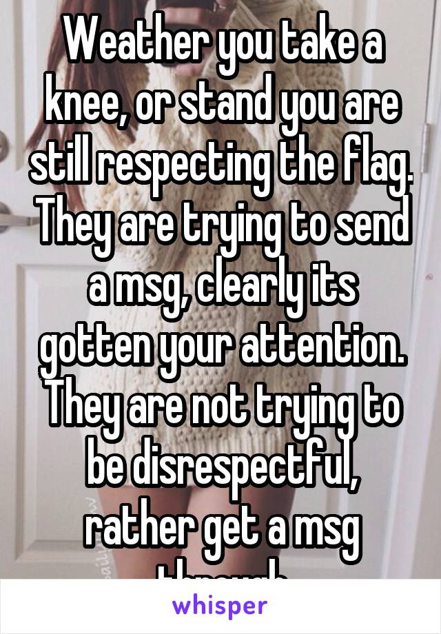 Weather you take a knee, or stand you are still respecting the flag. They are trying to send a msg, clearly its gotten your attention. They are not trying to be disrespectful, rather get a msg through