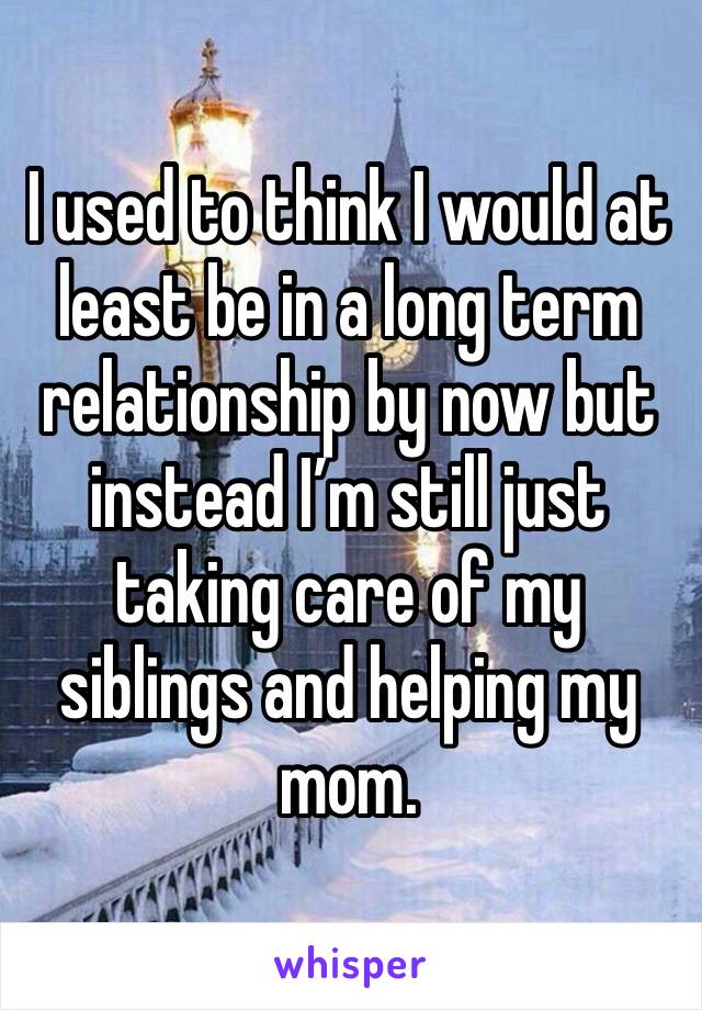 I used to think I would at least be in a long term relationship by now but instead I’m still just taking care of my siblings and helping my mom.